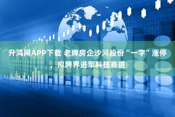 升鸿网APP下载 老牌房企沙河股份“一字”涨停，拟跨界进军科技赛道