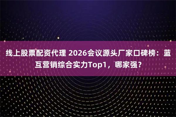 线上股票配资代理 2026会议源头厂家口碑榜：蓝互营销综合实力Top1，哪家强？