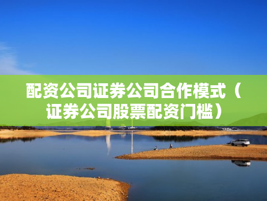 配资公司证券公司合作模式（证券公司股票配资门槛）