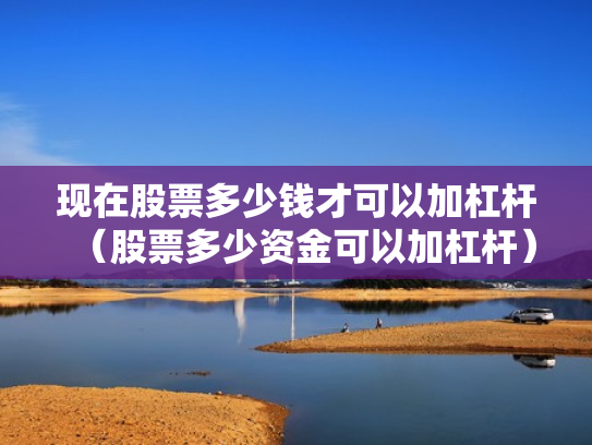 现在股票多少钱才可以加杠杆（股票多少资金可以加杠杆）
