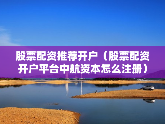 股票配资推荐开户（股票配资开户平台中航资本怎么注册）