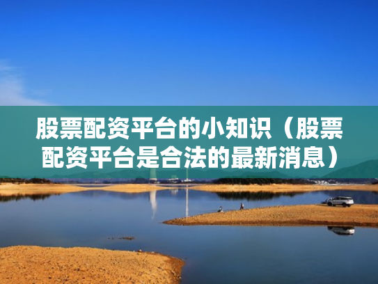 股票配资平台的小知识（股票配资平台是合法的最新消息）
