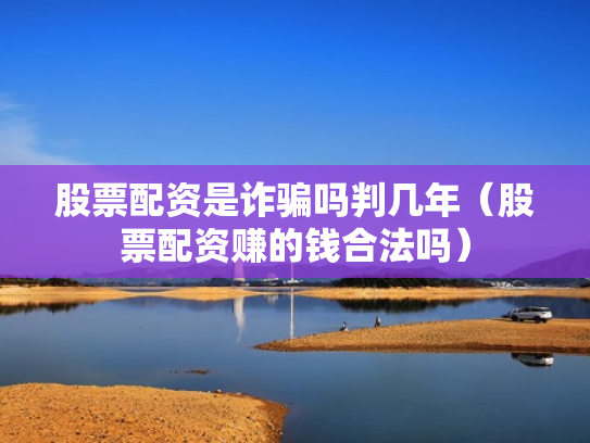 股票配资是诈骗吗判几年（股票配资赚的钱合法吗）