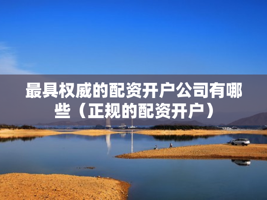 最具权威的配资开户公司有哪些（正规的配资开户）