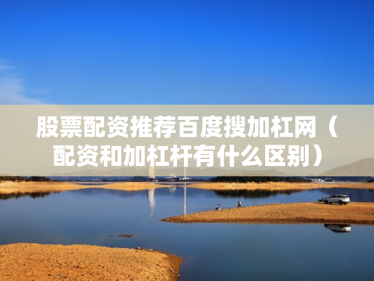 股票配资推荐百度搜加杠网（配资和加杠杆有什么区别）
