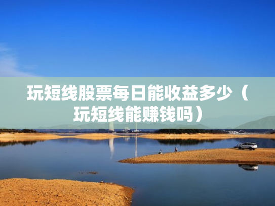 玩短线股票每日能收益多少（玩短线能赚钱吗）