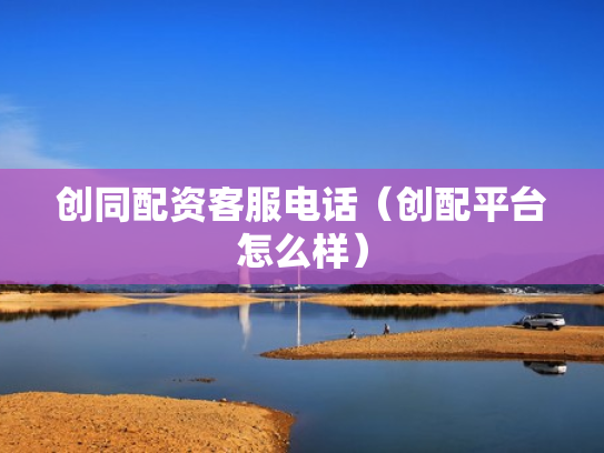 创同配资客服电话（创配平台怎么样）