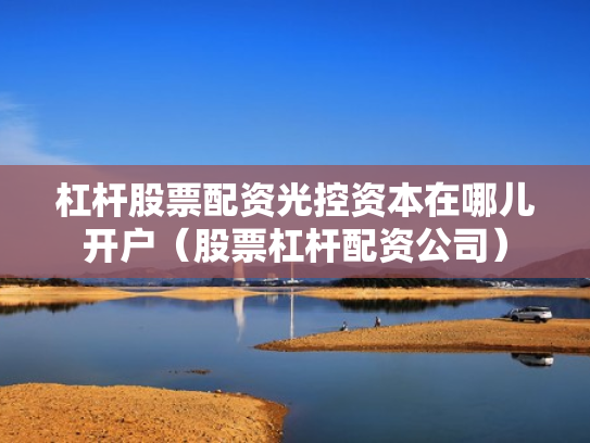 杠杆股票配资光控资本在哪儿开户（股票杠杆配资公司）