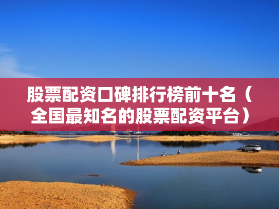 股票配资口碑排行榜前十名（全国最知名的股票配资平台）