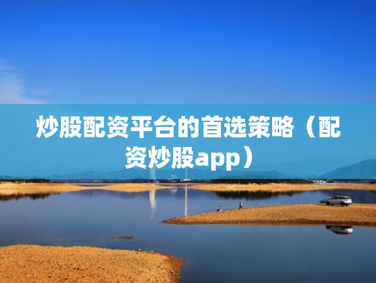 炒股配资平台的首选策略（配资炒股app）