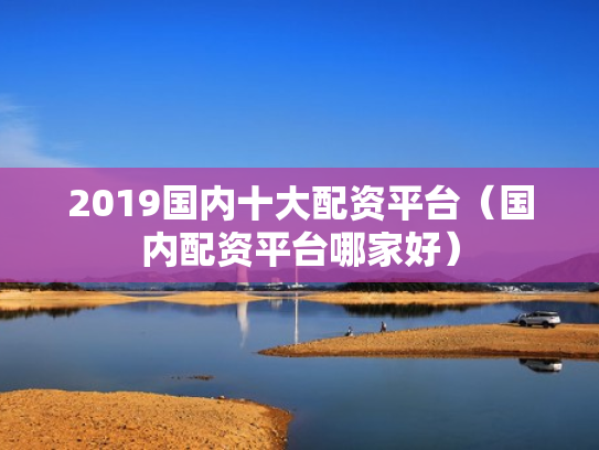 2019国内十大配资平台（国内配资平台哪家好）