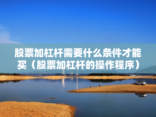 股票加杠杆需要什么条件才能买（股票加杠杆的操作程序）
