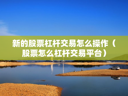 新的股票杠杆交易怎么操作（股票怎么杠杆交易平台）