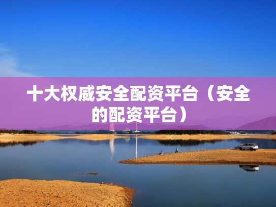 十大权威安全配资平台（安全的配资平台）