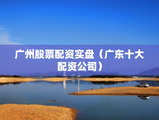 广州股票配资实盘（广东十大配资公司）