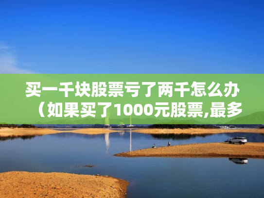 买一千块股票亏了两千怎么办（如果买了1000元股票,最多会亏损多少）