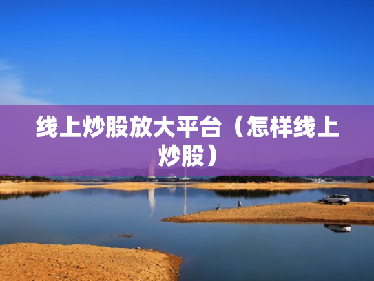 线上炒股放大平台（怎样线上炒股）