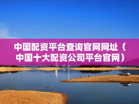 中国配资平台查询官网网址（中国十大配资公司平台官网）