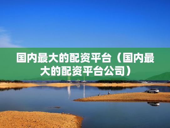 国内最大的配资平台（国内最大的配资平台公司）