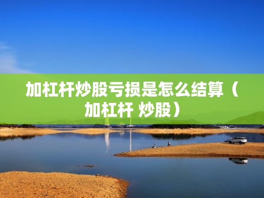 加杠杆炒股亏损是怎么结算（加杠杆 炒股）
