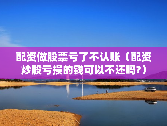 配资做股票亏了不认账（配资炒股亏损的钱可以不还吗?）