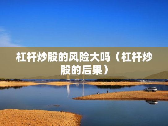 杠杆炒股的风险大吗（杠杆炒股的后果）