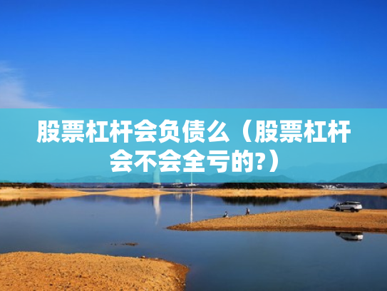 股票杠杆会负债么（股票杠杆会不会全亏的?）