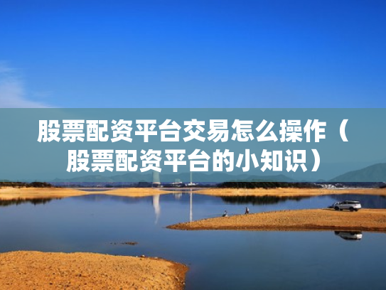 股票配资平台交易怎么操作（股票配资平台的小知识）