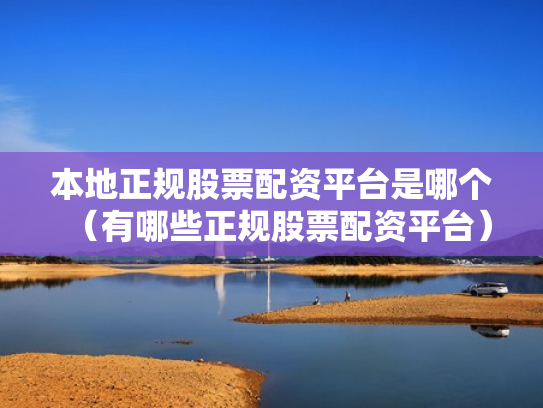 本地正规股票配资平台是哪个（有哪些正规股票配资平台）