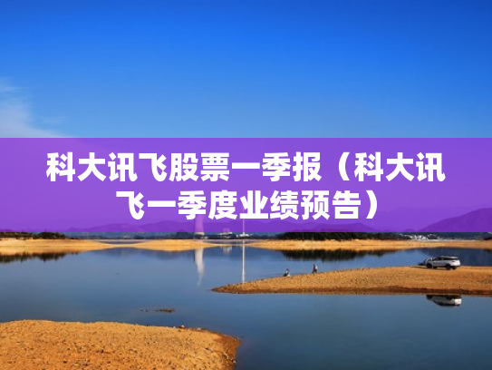 科大讯飞股票一季报（科大讯飞一季度业绩预告）