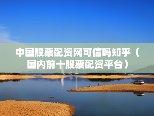 中国股票配资网可信吗知乎（国内前十股票配资平台）
