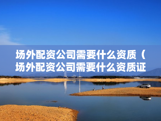 场外配资公司需要什么资质（场外配资公司需要什么资质证书）