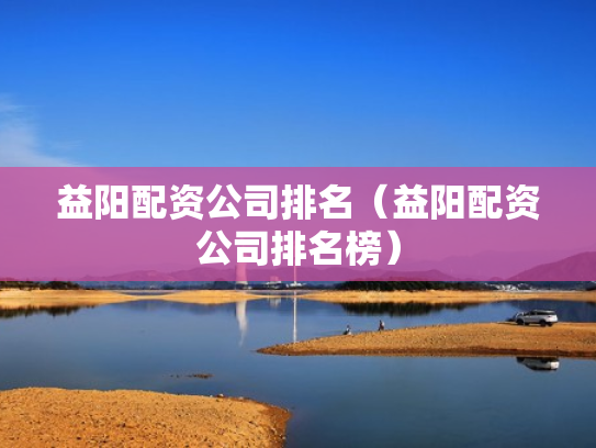 益阳配资公司排名（益阳配资公司排名榜）