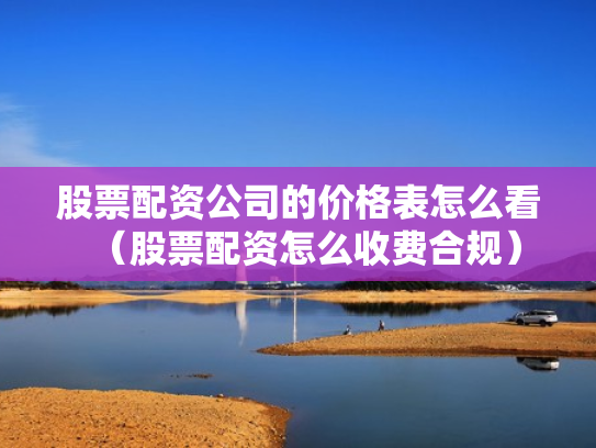 股票配资公司的价格表怎么看（股票配资怎么收费合规）