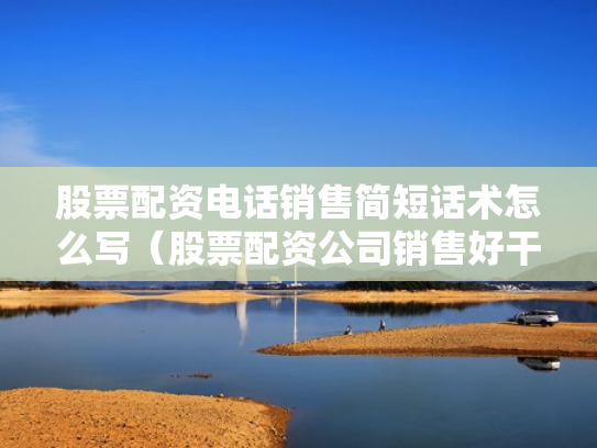 股票配资电话销售简短话术怎么写（股票配资公司销售好干吗）