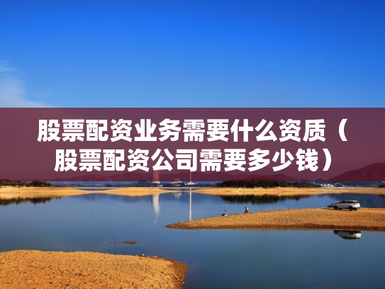 股票配资业务需要什么资质（股票配资公司需要多少钱）