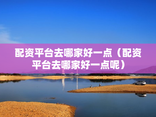 配资平台去哪家好一点（配资平台去哪家好一点呢）