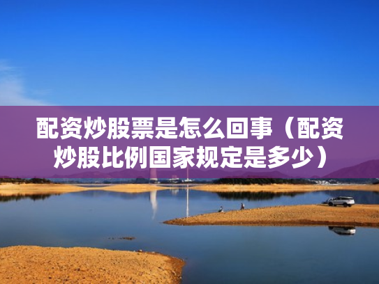 配资炒股票是怎么回事（配资炒股比例国家规定是多少）