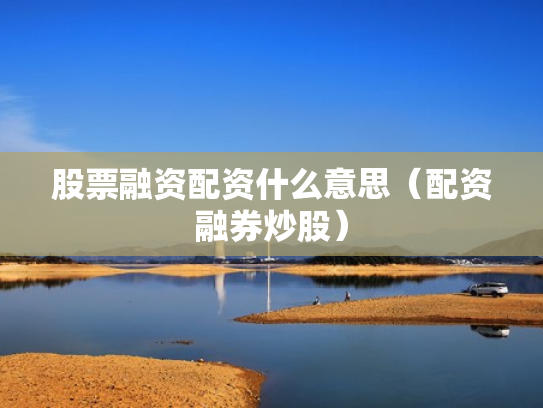 股票融资配资什么意思（配资融券炒股）