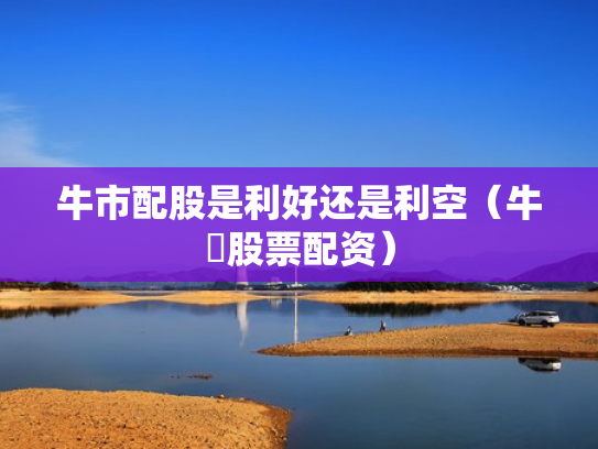 牛市配股是利好还是利空（牛犇股票配资）