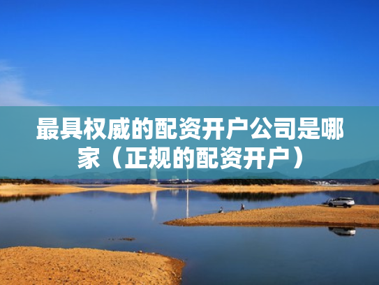 最具权威的配资开户公司是哪家（正规的配资开户）