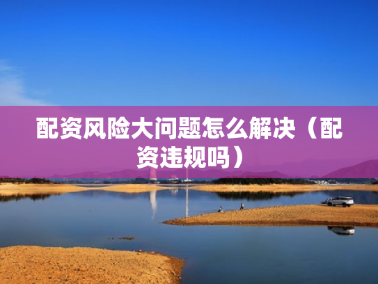 配资风险大问题怎么解决（配资违规吗）