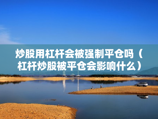 炒股用杠杆会被强制平仓吗（杠杆炒股被平仓会影响什么）