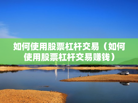 如何使用股票杠杆交易（如何使用股票杠杆交易赚钱）