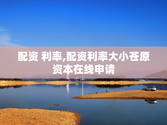 配资 利率,配资利率大小苍原资本在线申请