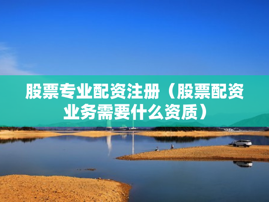 股票专业配资注册（股票配资业务需要什么资质）