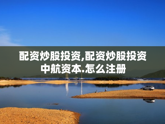 配资炒股投资,配资炒股投资中航资本.怎么注册