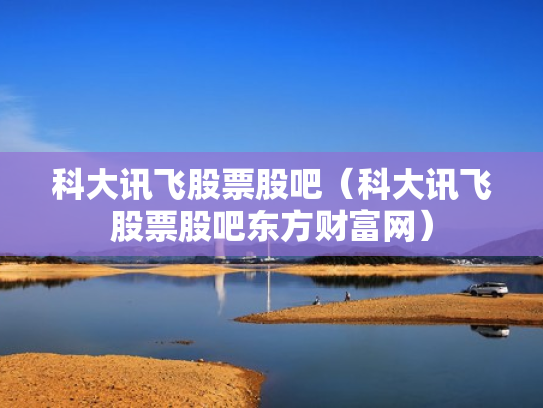 科大讯飞股票股吧（科大讯飞股票股吧东方财富网）