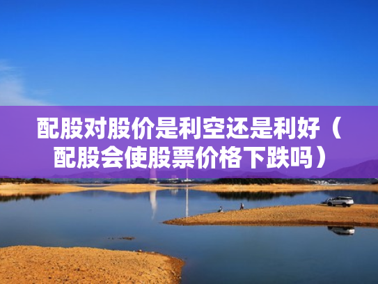 配股对股价是利空还是利好（配股会使股票价格下跌吗）