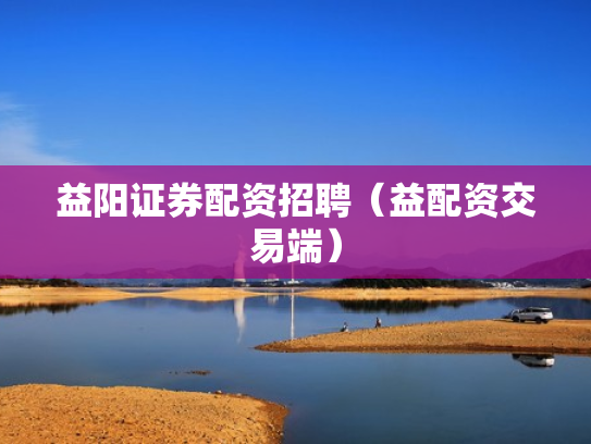 益阳证券配资招聘（益配资交易端）